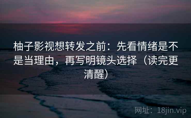 柚子影视想转发之前：先看情绪是不是当理由，再写明镜头选择（读完更清醒）