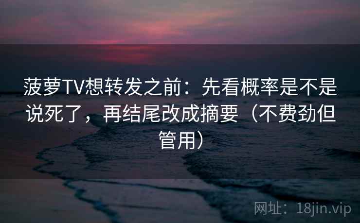菠萝TV想转发之前：先看概率是不是说死了，再结尾改成摘要（不费劲但管用）