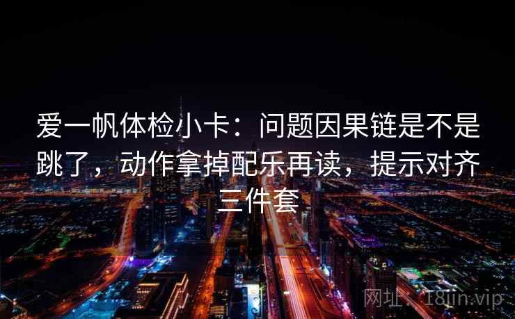 爱一帆体检小卡：问题因果链是不是跳了，动作拿掉配乐再读，提示对齐三件套