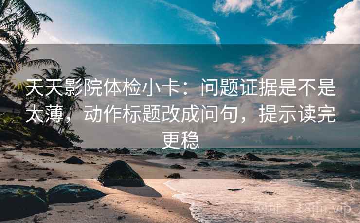 天天影院体检小卡：问题证据是不是太薄，动作标题改成问句，提示读完更稳