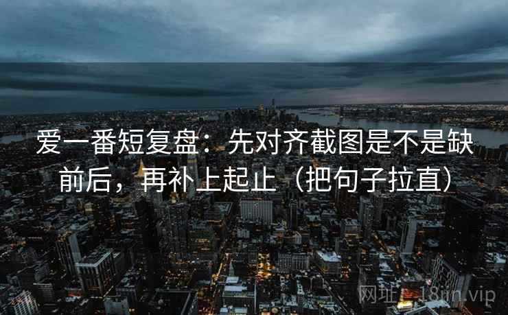 爱一番短复盘：先对齐截图是不是缺前后，再补上起止（把句子拉直）