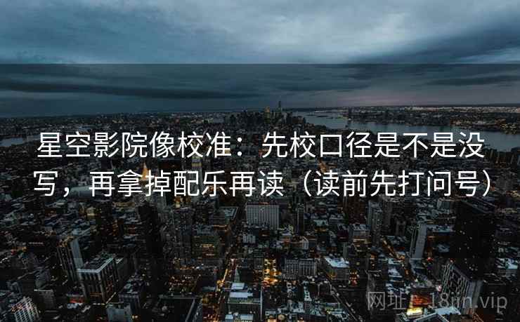 星空影院像校准：先校口径是不是没写，再拿掉配乐再读（读前先打问号）