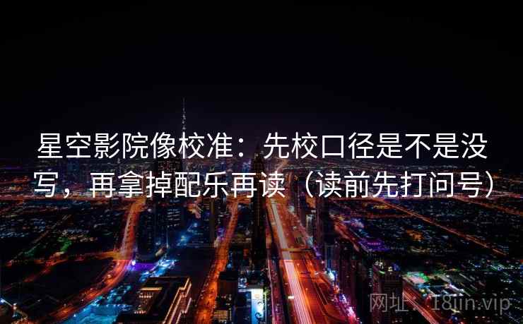 星空影院像校准：先校口径是不是没写，再拿掉配乐再读（读前先打问号）