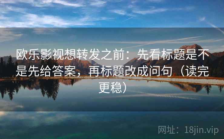 欧乐影视想转发之前：先看标题是不是先给答案，再标题改成问句（读完更稳）