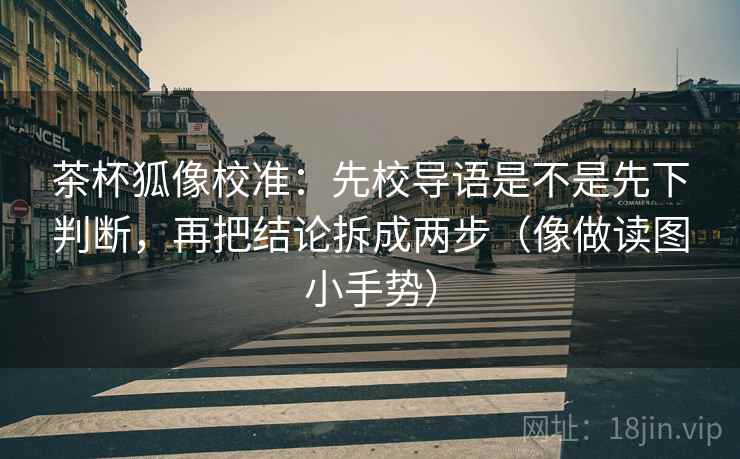 茶杯狐像校准：先校导语是不是先下判断，再把结论拆成两步（像做读图小手势）
