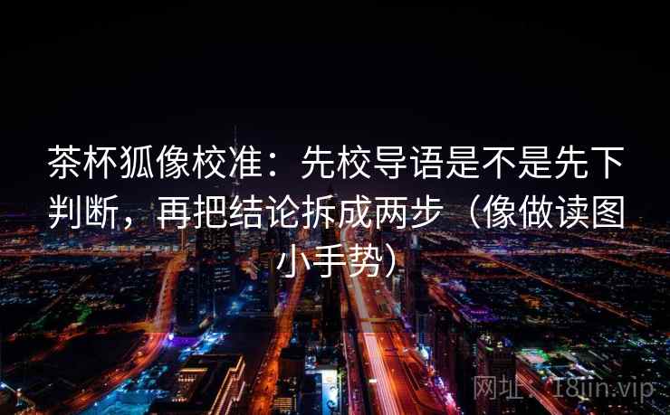 茶杯狐像校准：先校导语是不是先下判断，再把结论拆成两步（像做读图小手势）