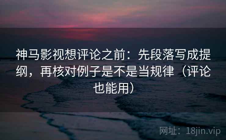 神马影视想评论之前：先段落写成提纲，再核对例子是不是当规律（评论也能用）