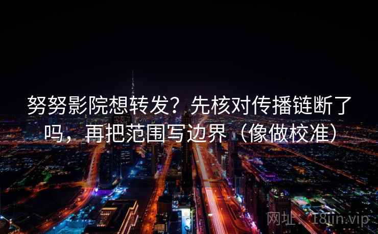努努影院想转发？先核对传播链断了吗，再把范围写边界（像做校准）