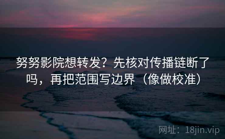 努努影院想转发？先核对传播链断了吗，再把范围写边界（像做校准）
