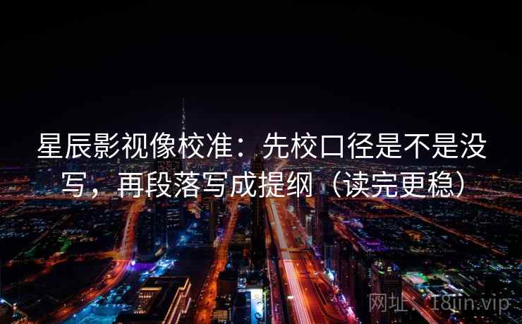 星辰影视像校准：先校口径是不是没写，再段落写成提纲（读完更稳）