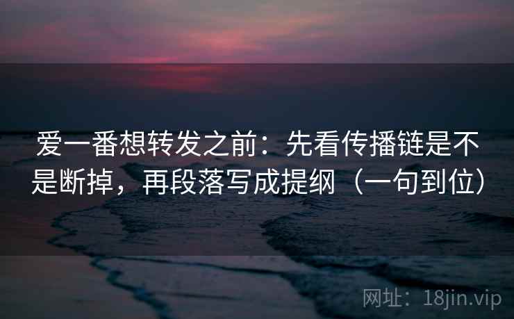 爱一番想转发之前：先看传播链是不是断掉，再段落写成提纲（一句到位）