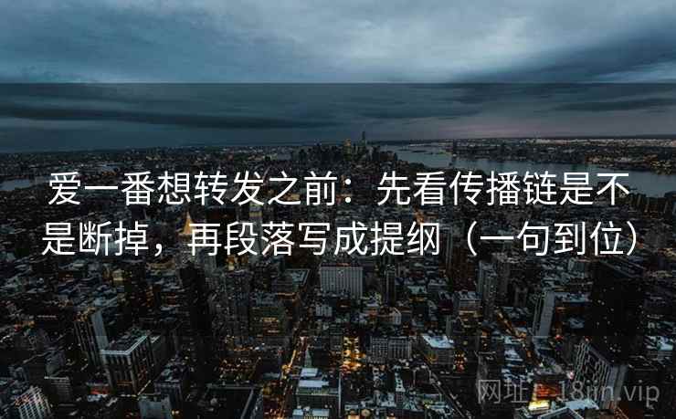 爱一番想转发之前：先看传播链是不是断掉，再段落写成提纲（一句到位）