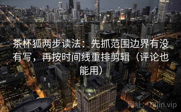 茶杯狐两步读法：先抓范围边界有没有写，再按时间线重排剪辑（评论也能用）