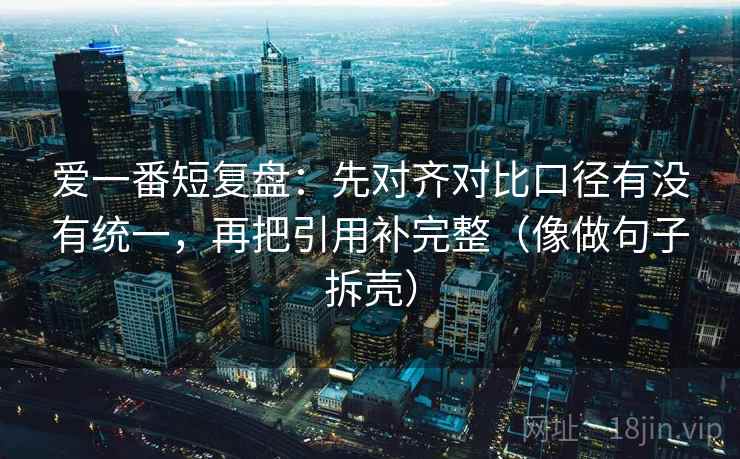 爱一番短复盘：先对齐对比口径有没有统一，再把引用补完整（像做句子拆壳）
