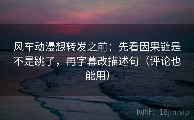 风车动漫想转发之前：先看因果链是不是跳了，再字幕改描述句（评论也能用）