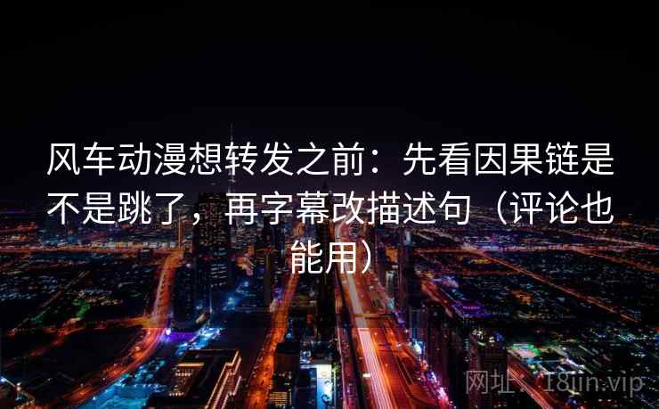风车动漫想转发之前：先看因果链是不是跳了，再字幕改描述句（评论也能用）