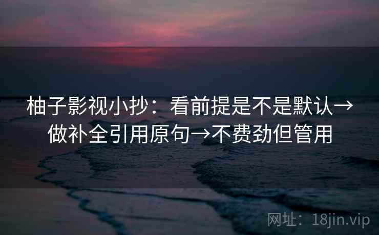 柚子影视小抄：看前提是不是默认→做补全引用原句→不费劲但管用