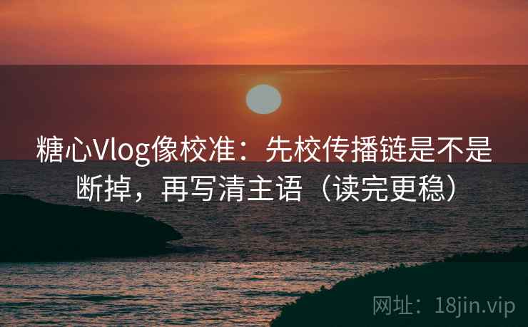 糖心Vlog像校准：先校传播链是不是断掉，再写清主语（读完更稳）