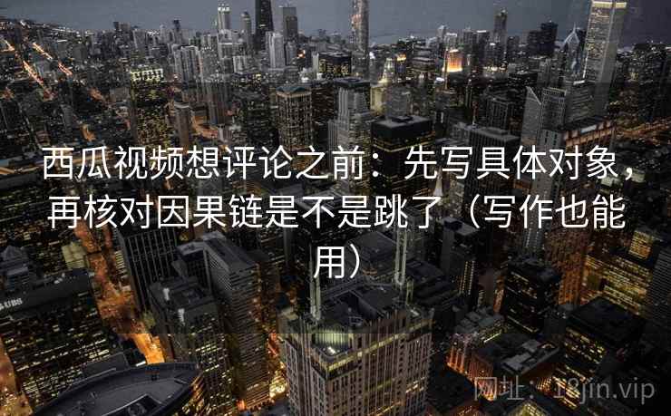 西瓜视频想评论之前：先写具体对象，再核对因果链是不是跳了（写作也能用）