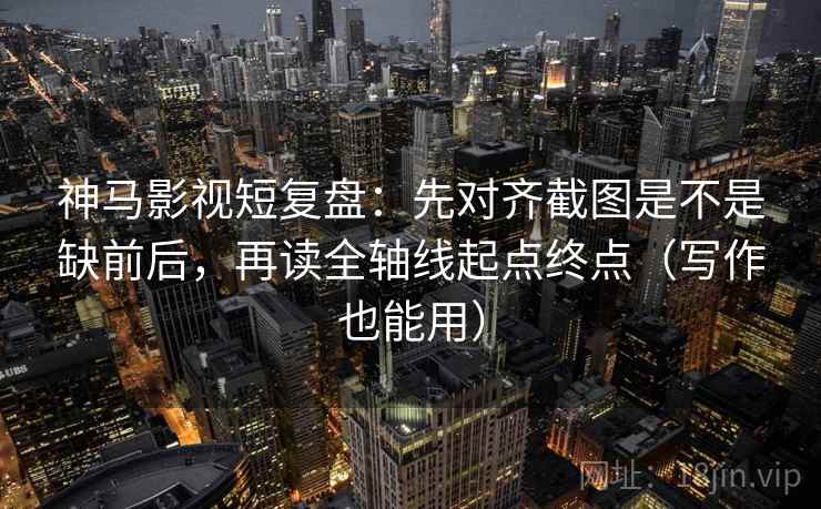 神马影视短复盘：先对齐截图是不是缺前后，再读全轴线起点终点（写作也能用）