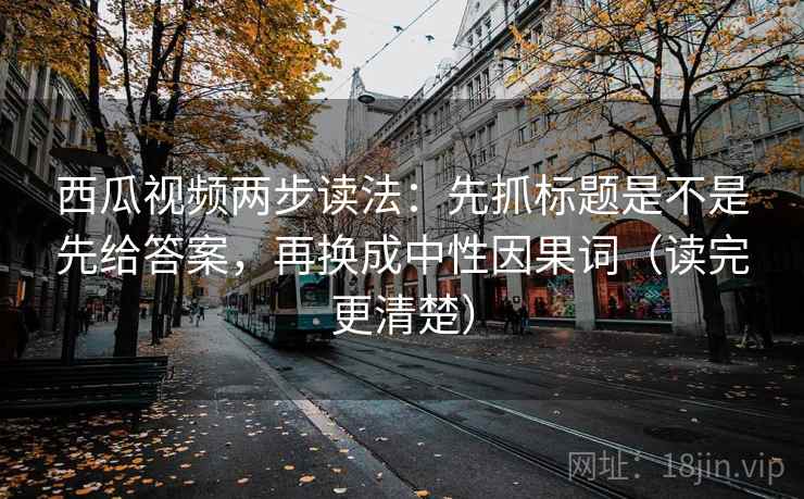 西瓜视频两步读法：先抓标题是不是先给答案，再换成中性因果词（读完更清楚）