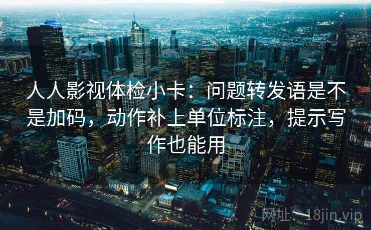 人人影视体检小卡：问题转发语是不是加码，动作补上单位标注，提示写作也能用