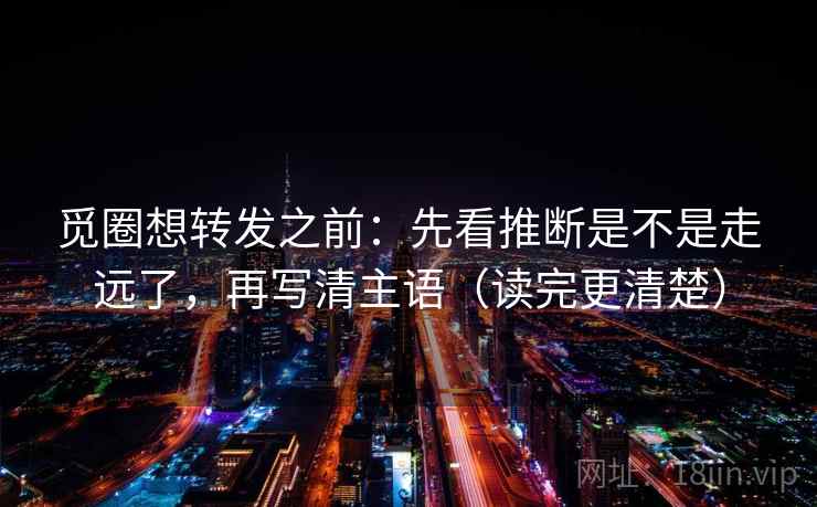 觅圈想转发之前：先看推断是不是走远了，再写清主语（读完更清楚）