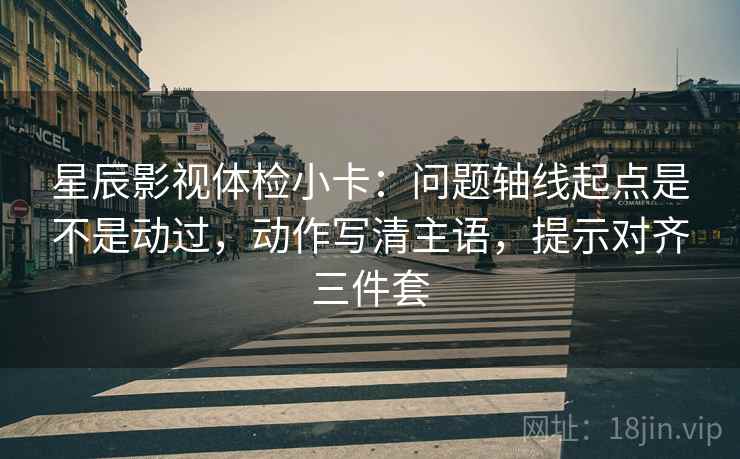 星辰影视体检小卡:问题轴线起点是不是动过,动作写清主语,提示对齐三件套 星辰影视体检小卡:问题轴线起点是不是动过,动作写清主语,提示对齐三件套
