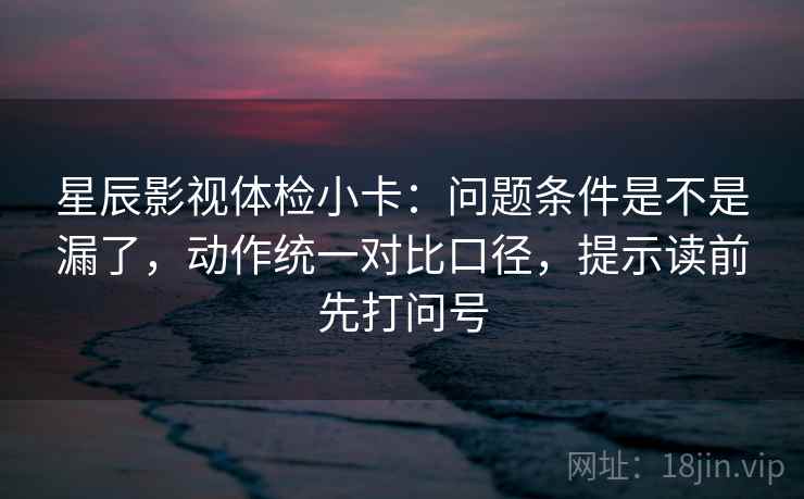 星辰影视体检小卡:问题条件是不是漏了,动作统一对比口径,提示读前先打问号 星辰影视体检小卡:问题条件是不是漏了,动作统一对比口径,提示读前先打问号
