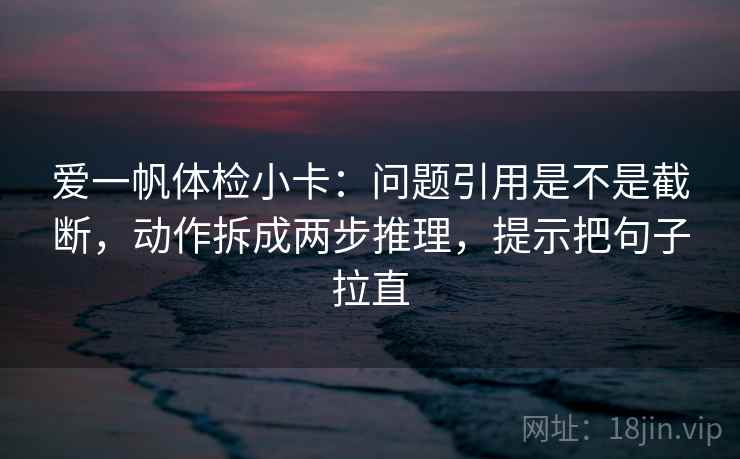 爱一帆体检小卡：问题引用是不是截断，动作拆成两步推理，提示把句子拉直