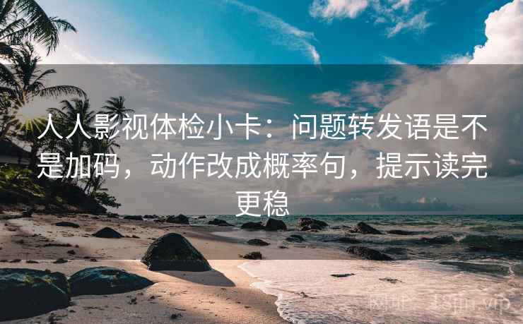 人人影视体检小卡：问题转发语是不是加码，动作改成概率句，提示读完更稳