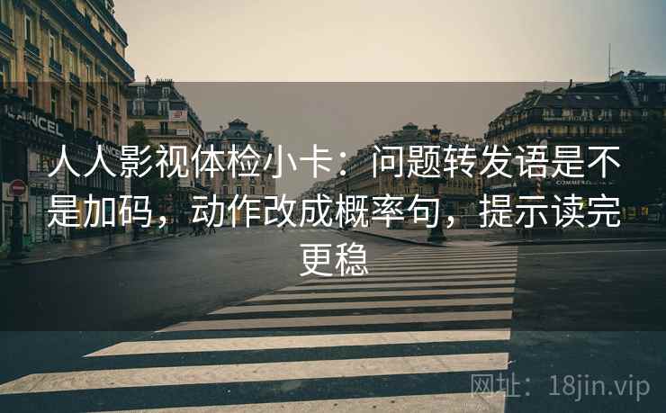 人人影视体检小卡:问题转发语是不是加码,动作改成概率句,提示读完更稳 人人影视体检小卡:问题转发语是不是加码,动作改成概率句,提示读完更稳