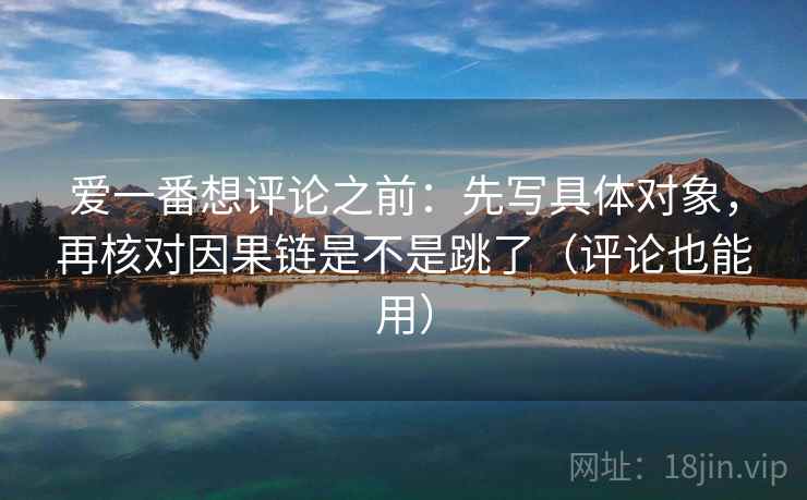 爱一番想评论之前：先写具体对象，再核对因果链是不是跳了（评论也能用）