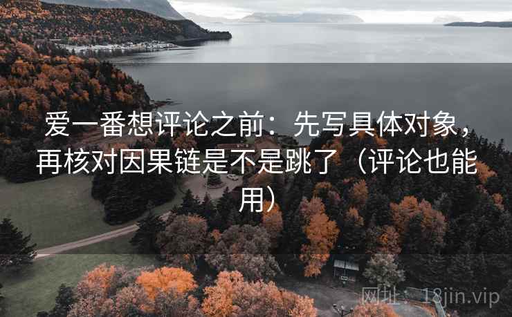 爱一番想评论之前:先写具体对象,再核对因果链是不是跳了(评论也能用) 爱一番想评论之前:先写具体对象,再核对因果链是不是跳了(评论也能用)