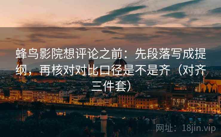 蜂鸟影院想评论之前:先段落写成提纲,再核对对比口径是不是齐(对齐三件套) 蜂鸟影院想评论之前:先段落写成提纲,再核对对比口径是不是齐(对齐三件套)
