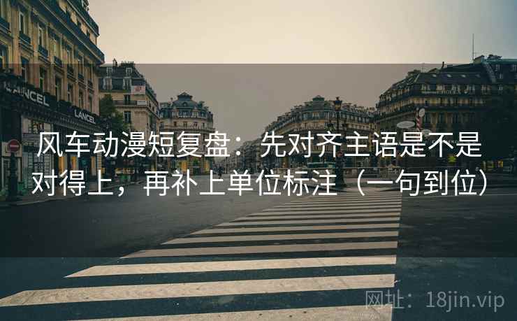 风车动漫短复盘:先对齐主语是不是对得上,再补上单位标注(一句到位) 风车动漫短复盘:先对齐主语是不是对得上,再补上单位标注(一句到位)
