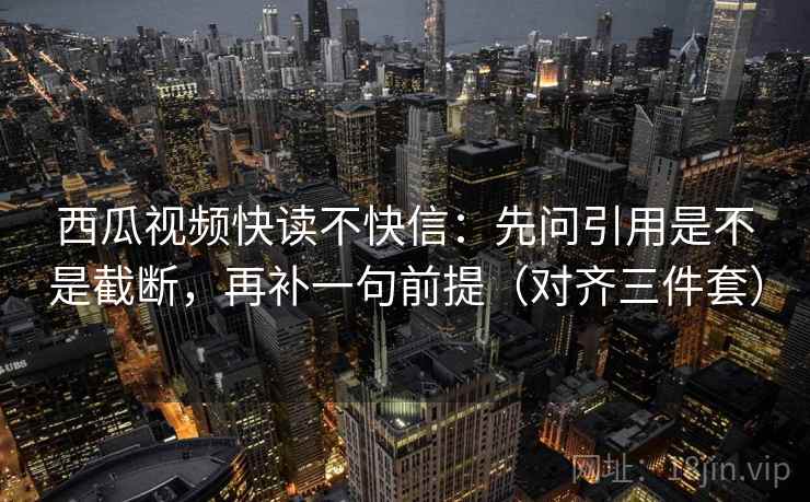 西瓜视频快读不快信：先问引用是不是截断，再补一句前提（对齐三件套）