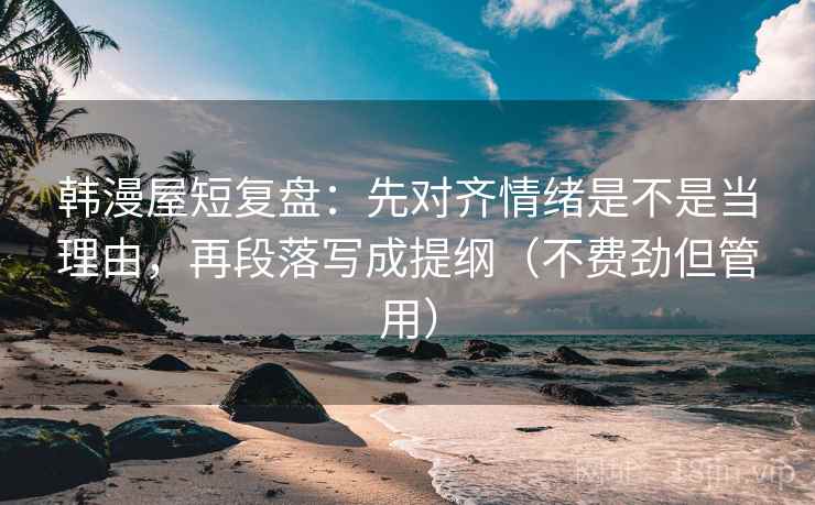 韩漫屋短复盘：先对齐情绪是不是当理由，再段落写成提纲（不费劲但管用）