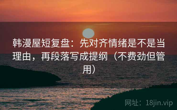 韩漫屋短复盘:先对齐情绪是不是当理由,再段落写成提纲(不费劲但管用) 韩漫屋短复盘:先对齐情绪是不是当理由,再段落写成提纲(不费劲但管用)