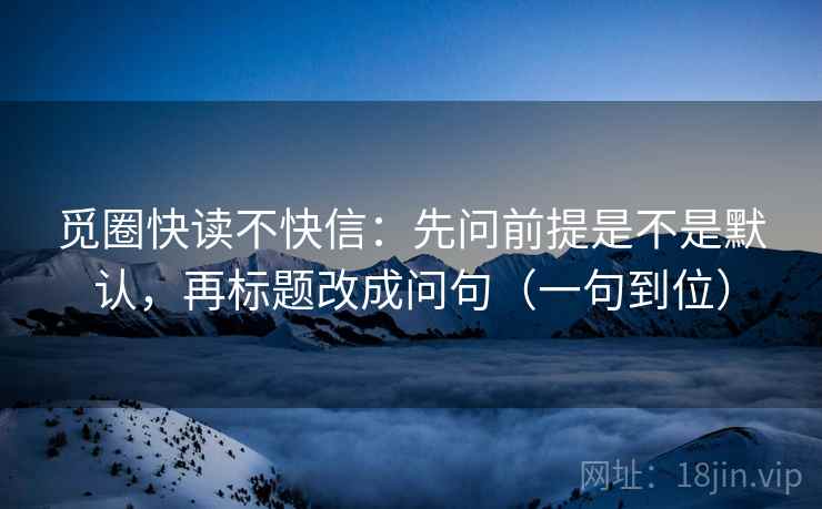 觅圈快读不快信：先问前提是不是默认，再标题改成问句（一句到位）
