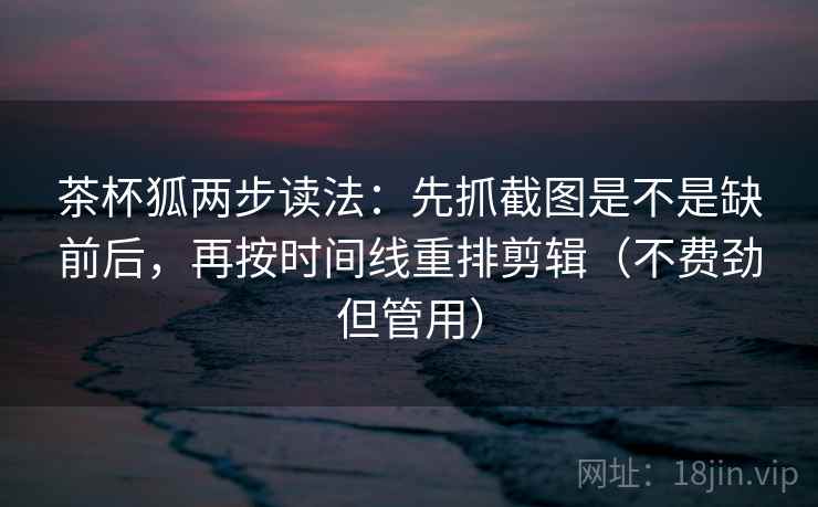 茶杯狐两步读法：先抓截图是不是缺前后，再按时间线重排剪辑（不费劲但管用）