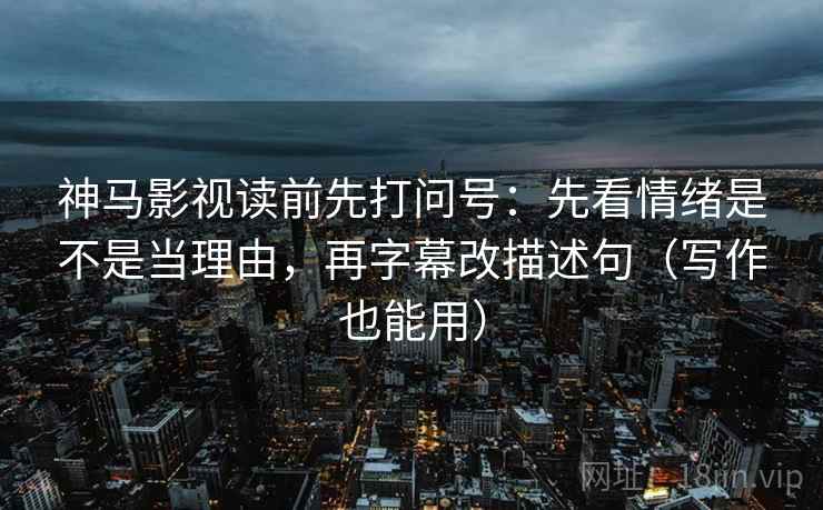神马影视读前先打问号：先看情绪是不是当理由，再字幕改描述句（写作也能用）