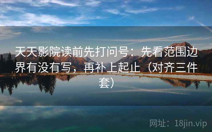 天天影院读前先打问号：先看范围边界有没有写，再补上起止（对齐三件套）