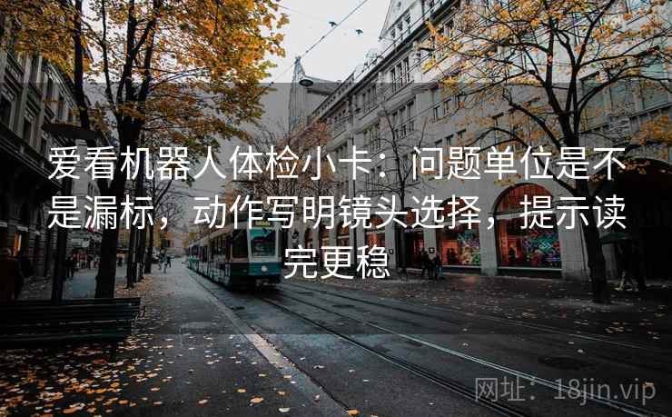 爱看机器人体检小卡:问题单位是不是漏标,动作写明镜头选择,提示读完更稳 爱看机器人体检小卡:问题单位是不是漏标,动作写明镜头选择,提示读完更稳