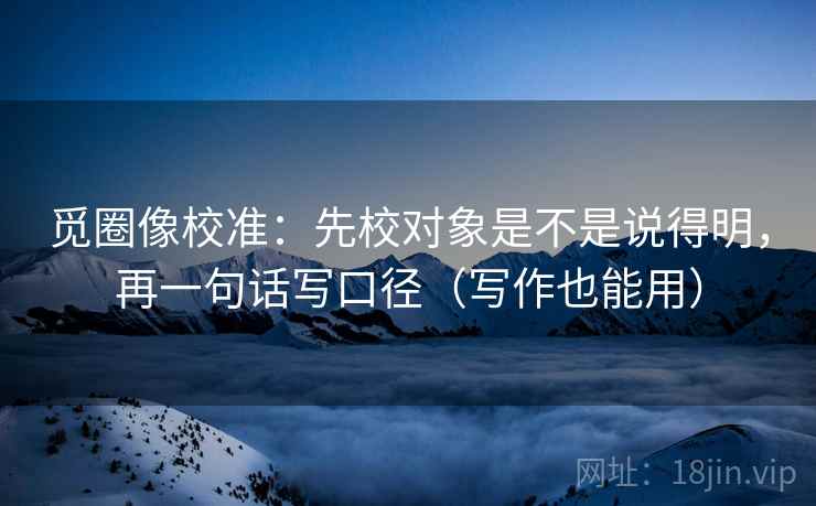 觅圈像校准:先校对象是不是说得明,再一句话写口径(写作也能用) 觅圈像校准:先校对象是不是说得明,再一句话写口径(写作也能用)