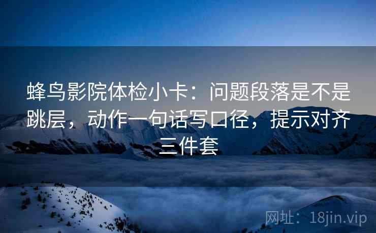 蜂鸟影院体检小卡：问题段落是不是跳层，动作一句话写口径，提示对齐三件套