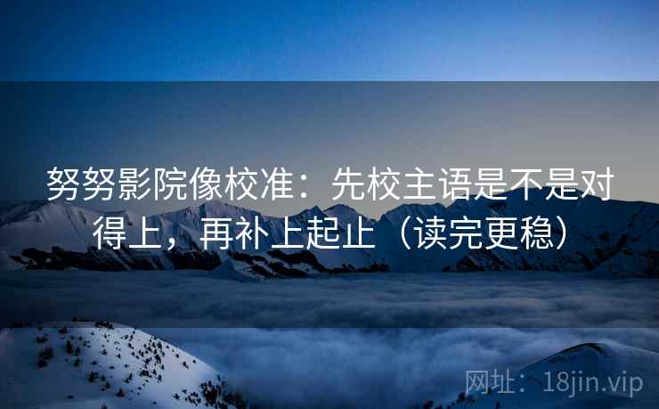 努努影院像校准：先校主语是不是对得上，再补上起止（读完更稳）
