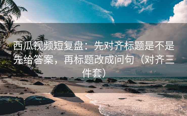 西瓜视频短复盘：先对齐标题是不是先给答案，再标题改成问句（对齐三件套）