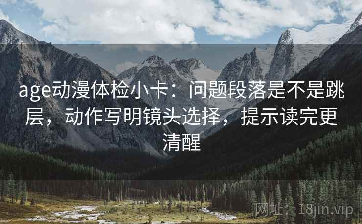 age动漫体检小卡：问题段落是不是跳层，动作写明镜头选择，提示读完更清醒