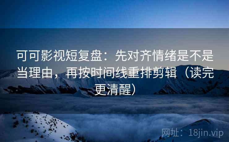 可可影视短复盘：先对齐情绪是不是当理由，再按时间线重排剪辑（读完更清醒）